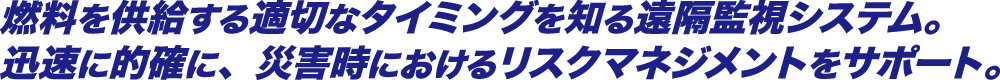 燃料を供給する適切なタイミングを知る遠隔監視システム。迅速に的確に、災害時におけるリスクマネジメントをサポート。